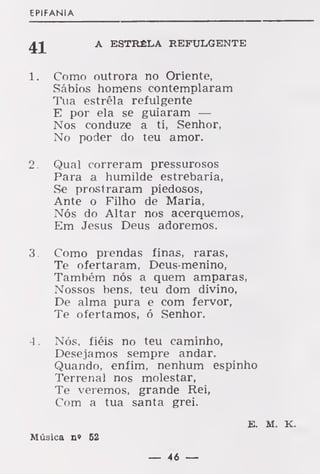 EPIFANIA
£J A ESTRÊLA REFULGENTE
1. Como outrora no Oriente,
Sábios homens contemplaram
Tua estrêla refulgente
E por ela se guiaram —
Nos conduze a ti, Senhor,
No poder do teu amor.
2. Qual correram pressurosos
Para a humilde estrebaria,
Se prostraram piedosos,
Ante o Filho de Maria,
Nós do Altar nos acerquemos,
Em Jesus Deus adoremos.
3. Como prendas finas, raras,
Te ofertaram, Deus-menino,
Também nós a quem amparas,
Nossos bens, teu dom divino,
De alma pura e com fervor,
Te ofertamos, ó Senhor.
4 . Nós, fiéis no teu caminho,
Desejamos sempre andar.
Quando, enfim, nenhum espinho
Terrenal nos molestar,
Te veremos, grande Rei,
Com a tua santa grei.
E. M. K.
Música n» 62
— 46 —
 