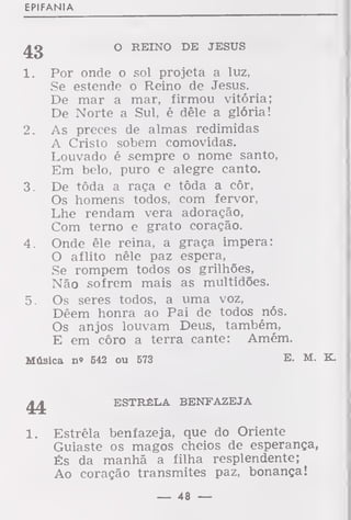 EPIFANIA
O REINO DE JESUS
1. Por onde o sol projeta a luz,
Se estende o Reino de Jesus.
De mar a mar, firmou vitória;
De Norte a Sul, é dêle a glória!
2. As preces de almas redimidas
A Cristo sobem comovidas.
Louvado é sempre o nome santo,
Em belo, puro e alegre canto.
3. De tôda a raça e tôda a côr,
Os homens todos, com fervor,
Lhe rendam vera adoração,
Com terno e grato coração.
4. Onde êle reina, a graça impera:
O aflito nêle paz espera,
Se rompem todos os grilhões,
Não sofrem mais as multidões.
5. Os seres todos, a uma voz,
Dêem honra ao Pai de todos nós.
Os anjos louvam Deus, também,
E em côro a terra cante: Amém.
Música n» 542 ou 573 E- M. K.
^ ESTRÊLA BENFAZEJA
1. Estrêla benfazeja, que do Oriente
Guiaste os magos cheios de esperança,
És da manhã a filha resplendente;
Ao coração transmites paz, bonança!
— 48 —
 