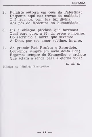 EPIFANIA
2. Fulgiste outrora em céus da Palestina;
Desponta aqui nas trevas da maldade!
Oh! leva-nos, com tua luz divina,
Aos pés do Redentor da humanidade!
3. Eis a oblação preciosa que faremos:
Qual ouro puro, a fé; da prece o incenso;
Do sacrifício a mirra que devemos
A Deus, por seu amor sublime, imenso.
4. Ao grande Rei, Profeta e Sacerdote,
Louvemos sempre em meio desta lida;
Ergamos sempre do Evangelho o archote
Que aclara a senda para a eterna vida!
E. M. K.
Música do Hinário Evangélico
— 49 —
 