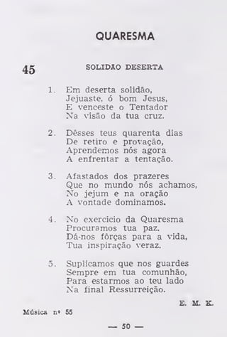 QUARESMA
SOLIDÃO DESERTA
1. Em deserta solidão,
Jejuaste, ó bom Jesus,
E venceste o Tentador
Na visão da tua cruz.
2. Desses teus quarenta dias
De retiro e provação,
Aprendemos nós agora
A enfrentar a tentação.
3. Afastados dos prazeres
Que no mundo nós achamos,
No jejum e na oração
A vontade dominamos.
4. No exercício da Quaresma
Procuramos tua paz.
Dá-nos forças para a vida,
Tua inspiração veraz.
5. Suplicamos que nos guardes
Sempre em tua comunhão,
Para estarmos ao teu lado
Xa final Ressurreição.
E. AI. K.
Música n» 55
— 50 —
 