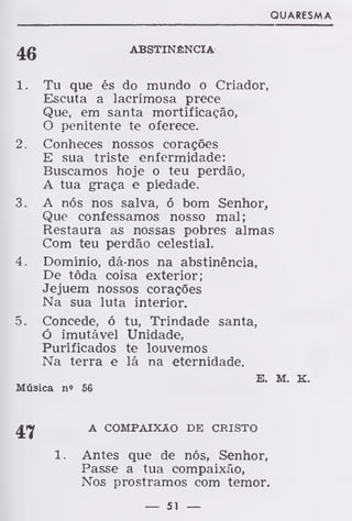 QUARESMA
46 ABSTINÊNCIA
1. Tu que és do mundo o Criador,
Escuta a lacrimosa prece
Que, em santa mortificação,
O penitente te oferece.
2. Conheces nossos corações
E sua triste enfermidade:
Buscamos hoje o teu perdão,
A tua graça e piedade.
3. A nós nos salva, ó bom Senhor,
Que confessamos nosso mal;
Restaura as nossas pobres almas
Com teu perdão celestial.
4. Domínio, dá-nos na abstinência,
De tôda coisa exterior;
Jejuem nossos corações
Na sua luta interior.
5. Concede, ó tu, Trindade santa,
Ó imutável Unidade,
Purificados te louvemos
Na terra e lá na eternidade.
E. M. K.
Música n» 56
47 A COMPAIXÃO DE CRISTO
1. Antes que de nós, Senhor,
Passe a tua compaixão,
Nos prostramos com temor.
— 51 —
 