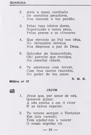 QUARESMA
2. Ante a nossa confissão
. De contritos pecadores,
Nos concede o teu perdão.
3. Pelas tuas tristes dores,
Suportando a nossa pena,
Pelas preces e os clamores
4. Que elevaste ao Pai nos céus,
Na Jerusalém terrena
Nos dispensa a paz de Deus.
5. Salvador da humanidade,
Oh! permite que remidos,
Na celestial cidade,
6. Te adoremos com fervor,
Com teus santos reunidos,
No poder do teu amor.
E. M. K.
Música n* 67
JEJUM
Jesus que, por amor de nós,
Quiseste jejuar,
A nós ensina a em ti viver
E as faltas reparar.
2. Tu vences sempre o Tentador
Em luta varonil;
Vem ajudar-nos a vencer
O nosso orgulho vil.
— 52 —
 