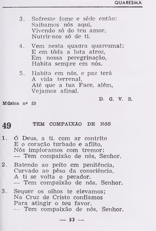 QUARESMA
3. Sofreste fome e sêde então:
Saibamos nós aqui,
Vivendo só do teu amor,
Nutrir-nos só de ti.
4. Vem nesta quadra quaresmal;
E em tôda a luta atroz,
Em nossa peregrinação,
Habita sempre em nós.
5. Habita em nós, e paz terá
A vida terrenal,
Até que a tua Face, além,
Vejamos afinal.
D. G. V. S.
Música n» 59
^.g TEM COMPAIXÃO DE NÓS
1. ó Deus, a ti, com ar contrito
E o coração turbado e aflito,
Nós imploramos com tremor:
— Tem compaixão de nós, Senhor.
2. Batendo ao peito em penitência,
Curvado ao pêso da consciência,
A ti se volta o pecador.
— Tem compaixão de nós, Senhor.
3. Sequer os olhos te elevamos;
Na Cruz de Cristo confiamos
Para atingir o teu favor.
— Tem compaixão de nós, Senhor.
— 53 —
 