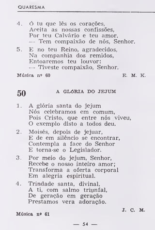 QUARESMA
4. ó tu que lês os corações,
Aceita as nossas confissões,
Por teu Calvário e teu amor.
— Tem compaixão de nós, Senhor.
5. E no teu Reino, agradecidos,
Na companhia dos remidos,
Entoaremos teu louvor:
— Tiveste compaixão, Senhor.
Música no 60 E. M. K.
JJQ A GLÓRIA DO JEJUM
1 . A glória santa do jejum
Nós celebramos em comum,
Pois Cristo, que entre nós viveu,
O exemplo disto a todos deu.
2. Moisés, depois de jejuar,
E de em silêncio se encontrar,
Contempla a face do Senhor
E torna-se o Legislador.
3. Por meio do jejum, Senhor,
Recebe o nosso inteiro amor;
Transforma a oferta corporal
Em alegria espiritual.
4. Trindade santa, divinal,
A ti, com salmo triunfal,
De geração em geração
Prestamos vera adoração.
J. c. M.
Música n» 61
— 54 —
 