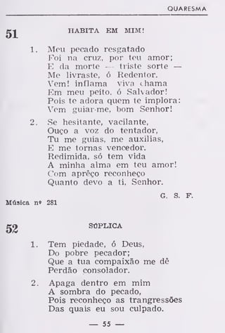 QUARESMA
g-^ HABITA EM MIM!
1. Meu pecado resgatado
Foi na cruz, por teu amor;
E da morte — triste sorte —
Me livraste, ó Redentor.
Vem! inflama viva chama
Em meu peito, ó Salvador!
Pois te adora quem te implora:
Vem guiar-me, bom Senhor!
2. Se hesitante, vacilante,
Ouço a voz do tentador,
Tu me guias, me auxilias,
E me tornas vencedor.
Redimida, só tem vida
A minha alma em teu amor!
Com aprêço reconheço
Quanto devo a ti, Senhor.
G. S. F.
Música n» 281
SÚPLICA
1. Tem piedade, ó Deus,
Do pobre pecador;
Que a tua compaixão me dê
Perdão consolador.
2. Apaga dentro em mim
A sombra do pecado,
Pois reconheço as trangressões
Das quais eu sou culpado.
— 55 —
 