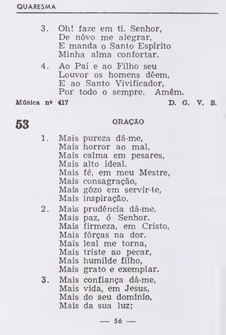 QUARESMA
3. Oh! faze em ti, Senhor,
De nôvo me alegrar,
E manda o Santo Espírito
Minha alma confortar.
4. Ao Pai e ao Filho seu
Louvor os homens dêem,
E ao Santo Vivificador,
Por todo o sempre. Amém.
Música n» 417 D. G. V. S.
ORAÇÃO
1. Mais pureza dá-me,
Mais horror ao mal,
Mais calma em pesares,
Mais alto ideal.
Mais fé, em meu Mestre,
Mais consagração,
Mais gôzo em servir-te,
Mais inspiração.
2. Mais prudência dá-me,
Mais paz, ó Senhor.
Mais firmeza, em Cristo,
Mais forças na dor.
Mais leal me torna,
Mais triste ao pecar,
Mais humilde filho,
Mais grato e exemplar.
3. Mais confiança dá-me,
Mais vida, em Jesus,
Mais do seu domínio,
Mais da sua luz;
— 56 —
 