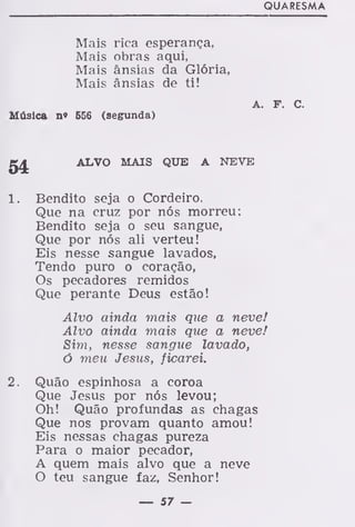 QUARESMA
Mais rica esperança,
Mais obras aqui,
Mais ânsias da Glória,
Mais ânsias de ti!
A. F. C.
Música n« 656 (segrunda)
g£ ALVO MAIS QUE A NEVE
1. Bendito seja o Cordeiro.
Que na cruz por nós morreu:
Bendito seja o seu sangue,
Que por nós ali verteu!
Eis nesse sangue lavados,
Tendo puro o coração,
Os pecadores remidos
Que perante Deus estão!
Alvo ainda mais que a neve!
Alvo ainda mais que a neve!
Sim, nesse sangue lavado,
ó meu Jesus, ficarei.
2. Quão espinhosa a coroa
Que Jesus por nós levou;
Oh! Quão profundas as chagas
Que nos provam quanto amou!
Eis nessas chagas pureza
Para o maior pecador,
A quem mais alvo que a neve
O teu sangue faz, Senhor!
— 57 —
 