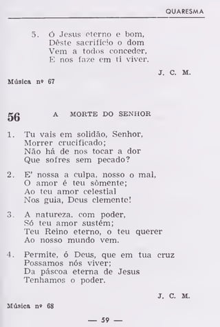 QUARESMA
5. ó Jesus eterno e bom,
Dêste sacrifício o dom
Vem a todos conceder,
E nos faze em ti viver.
J. C. M.
Música n» 67
A MORTE DO SENHOR
1. Tu vais em solidão, Senhor,
Morrer crucificado;
Não há de nos tocar a dor
Que sofres sem pecado?
2. E' nossa a culpa, nosso o mal,
O amor é teu somente;
Ao teu amor celestial
Nos guia, Deus clemente!
3. A natureza, com poder,
Só teu amor sustém;
Teu Reino eterno, o teu querer
Ao nosso mundo vem.
4. Permite, ó Deus, que em tua cruz
Possamos nós viver;
Da páscoa eterna de Jesus
Tenhamos o poder.
J. C. M.
Música n» 68
— 59 —
 