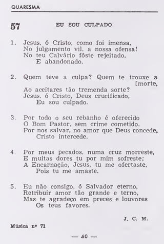 QUARESMA
EU SOU CULPADO
1. Jesus, ó Cristo, como foi imensa,
No julgamento vil, a nossa ofensa!
No teu Calvário fôste rejeitado,
E abandonado.
2. Quem teve a culpa? Quem te trouxe a
[morte,
Ao aceitares tão tremenda sorte?
Jesus, ó Cristo, Deus crucificado,
Eu sou culpado.
3. Por todo o seu rebanho é oferecido
O Bom Pastor, sem crime cometido.
Por nos salvar, no amor que Deus concede,
Cristo intercede.
4. Por meus pecados, numa cruz morreste,
E muitas dores tu por mim sofreste;
A Encarnação, Jesus, tu me ofertaste,
Pois tu me amaste.
5. Eu não consigo, ó Salvador eterno,
Retribuir amor tão grande e terno,
Mas te agradeço em preces e louvores
Os teus favores.
J. C. M.
Música n* 71
— 60 —
 