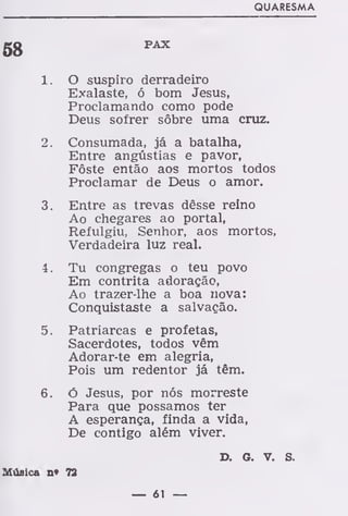QUARESMA
58
PAX
1. O suspiro derradeiro
Exalaste, ó bom Jesus,
Proclamando como pode
Deus sofrer sôbre uma cruz.
2. Consumada, já a batalha,
Entre angústias e pavor,
Fôste então aos mortos todos
Proclamar de Deus o amor.
3. Entre as trevas dêsse reino
Ao chegares ao portal,
Refulgiu, Senhor, aos mortos,
Verdadeira luz real.
4. Tu congregas o teu povo
Em contrita adoração,
Ao trazer-lhe a boa nova:
Conquistaste a salvação.
5. Patriarcas e profetas,
Sacerdotes, todos vêm
Adorar-te em alegria,
Pois um redentor já têm.
6. Ó Jesus, por nós morreste
Para que possamos ter
A esperança, finda a vida,
De contigo além viver.
D. G. V. S.
Música n* 72
— 61 —
 
