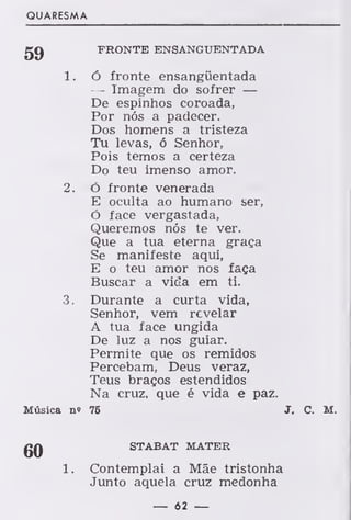 QUARESMA
gC) FRONTE ENSANGUENTADA
1. ó fronte ensanguentada
— Imagem do sofrer —
De espinhos coroada,
Por nós a padecer.
Dos homens a tristeza
Tu levas, ó Senhor,
Pois temos a certeza
Do teu imenso amor.
2. ó fronte venerada
E oculta ao humano ser,
ó face vergastada,
Queremos nós te ver.
Que a tua eterna graça
Se manifeste aqui,
E o teu amor nos faça
Buscar a vida em ti.
3. Durante a curta vida,
Senhor, vem revelar
A tua face ungida
De luz a nos guiar.
Permite que os remidos
Percebam, Deus veraz,
Teus braços estendidos
Na cruz, que é vida e paz.
Música n» 75 J. C. M.
gQ STABAT MATER
1. Contemplai a Mãe tristonha
Junto aquela cruz medonha
— 62 —
 