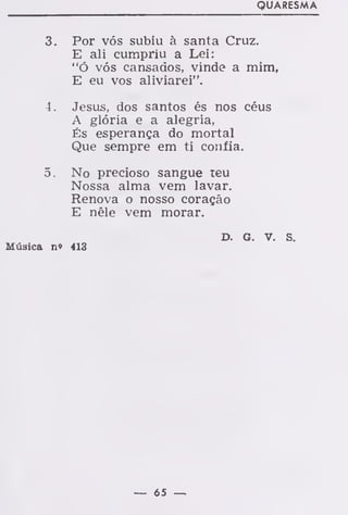 QUARESMA
3. Por vós subiu à santa Cruz.
E ali cumpriu a Lei:
"ó vós cansados, vinde a mim,
E eu vos aliviarei".
4. Jesus, dos santos és nos céus
A glória e a alegria,
És esperança do mortal
Que sempre em ti confia.
5. No precioso sangue reu
Nossa alma vem lavar.
Renova o nosso coração
E nêle vem morar.
Música n» 413
D. G. V. S.
 