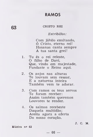 RAMOS
CRISTO REI
Estribilho:
Com júbilo exultando,
ó Cristo, eterno rei!
Hosanas canta sempre
A tua santa grei!
1. Tu és o rei celeste,
O filho de Davi,
Que, vindo em majestade,
Fundaste o Reino aqui.
2. Os anjos nas alturas
Te louvam sem cessar,
E a natureza inteira
Também vem te adorar.
3. Com ramos os teus servos
Te foram receber
Assim também queremos
Louvores te render.
4. Os salmos recebeste
Daquela multidão;
Aceita agora a oferta
Do nosso coração.
J. c. M.
Música n» 62
- 66 —
 