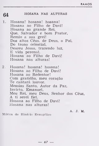 RAMOS
HOSANA NAS ALTURAS
1. Hosana! hosana! hosana!
Hosana ao Filho de Davi!
Hosana ao grande Rei,
Que, Salvador e bom Pastor,
Remiu a sua grei!
Dos altos Céus, de Deus, o Pai,
Do trono celestial,
Desceu Jesus, trazendo luz,
E vida perenal.
Hosana ao Filho de Davi!
Hosana nas alturas!
2. Hosana! hosana! hosana!
Hosana ao Filho de Davi!
Hosana ao Redentor!
Com gratidão, meu coração
Te cantará louvor.
Messias Santo, Autor da Paz,
Invicto, Emanuel,
Meu Rei, meu Deus, Senhor dos Céus,
A ti serei fiel.
Hosana ao Filho de Davi!
Hosana nas alturas!
A. J. M.
Música do Hinário Evangélico
— 67 —
 