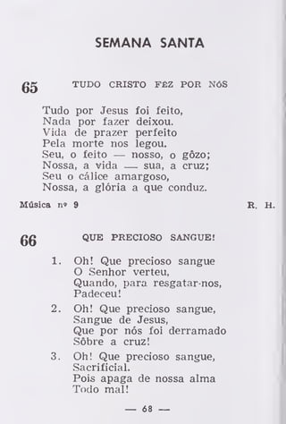 SEMANA SANTA
gpj TUDO CRISTO FÊZ POR NÓS
Tudo por Jesus foi feito,
Nada por fazer deixou.
Vida de prazer perfeito
Pela morte nos legou.
Seu, o feito — nosso, o gôzo;
Nossa, a vida — sua, a cruz;
Seu o cálice amargoso,
Nossa, a glória a que conduz.
Música n» 9 R. H.
QUE PRECIOSO SANGUE!
1. Oh! Que precioso sangue
O Senhor verteu,
Quando, para resgatar-nos,
Padeceu!
2. Oh! Que precioso sangue,
Sangue de Jesus,
Que por nós foi derramado
Sôbre a cruz!
3. Oh! Que precioso sangue,
Sacrificial.
Pois apaga de nossa alma
Todo mal!
— 68 —
 