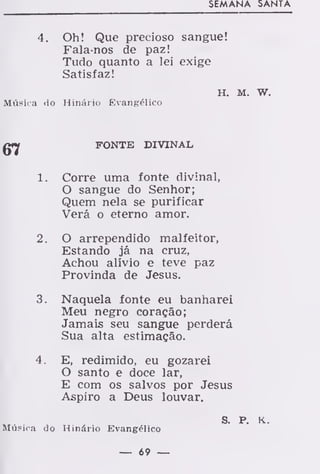 SEMANA SANTA
4. Oh! Que precioso sangue!
Falarios de paz!
Tudo quanto a lei exige
Satisfaz!
H. M. w.
Música do Hinário Evangélico
FONTE DIVINAL
1. Corre uma fonte divinal,
O sangue do Senhor;
Quem nela se purificar
Verá o eterno amor.
2. O arrependido malfeitor,
Estando já na cruz,
Achou alívio e teve paz
Provinda de Jesus.
3. Naquela fonte eu banharei
Meu negro coração;
Jamais seu sangue perderá
Sua alta estimação.
4. E, redimido, eu gozarei
O santo e doce lar,
E com os salvos por Jesus
Aspiro a Deus louvar.
S. P. K.
Música do Hinário Evangélico
— 69 —
 