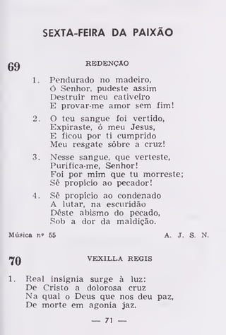 SEXTA-FEIRA DA PAIXÃO
REDENÇÃO
1. Pendurado no madeiro,
ó Senhor, pudeste assim
Destruir meu cativeiro
E provar-me amor sem fim!
2. O teu sangue foi vertido,
Expiraste, ó meu Jesus,
E ficou por ti cumprido
Meu resgate sôbre a cruz!
3. Nesse sangue, que verteste,
Purifica-me, Senhor!
Foi por mim que tu morreste;
Sê propício ao pecador!
4. Sê propício ao condenado
A lutar, na escuridão
Dêste abismo do pecado,
Sob a dor da maldição.
Música n» 65 A. J. S. N.
70 VEXILLA RÉGIS
1. Real insígnia surge à luz:
De Cristo a dolorosa cruz
Na qual o Deus que nos deu paz,
De morte em agonia jaz.
— 71 —
 