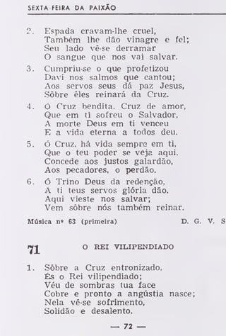 SEXTA FEIRA DA PAIXÃO
2. Espada cravam-lhe cruel,
Também lhe dão vinagre e fel;
Seu lado vê-se derramar
O sangue que nos vai salvar.
3. Cumpriu-se o que profetizou
Davi nos salmos que cantou;
Aos servos seus dá paz Jesus,
Sôbre êles reinará da Cruz.
4. ó Cruz bendita. Cruz de amor,
Que em ti sofreu o Salvador,
A morte Deus em ti venceu
E a vida eterna a todos deu.
5. ó Cruz, há vida sempre em ti,
Que o teu poder se veja aqui.
Concede aos justos galardão,
Aos pecadores, o perdão.
6. ó Trino Deus da redenção,
A ti teus servos glória dão.
Aqui vieste nos salvar;
Vem sôbre nós também reinar.
Música no 63 (primeira) D. G. V. S
O REI VILIPENDIADO
1. Sôbre a Cruz entronizado,
És o Rei vilipendiado;
Véu de sombras tua face
Cobre e pronto a angústia nasce;
Nela vê-se sofrimento,
Solidão e desalento.
— 72 —
 