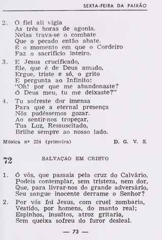SEXTA-FEI RA DA PAIXÃO
2. O fiel ali vigia
As três horas de agonia.
Nelas trava-se o combate
Que o pecado então abate.
É o momento em que o Cordeiro
Faz o sacrifício inteiro.
3. E Jesus crucificado,
Êle, que é de Deus amado,
Ergue, triste e só, o grito
E pergunta ao Infinito:
"Oh! por que me abandonaste?
ó Deus meu, tu me deixaste?"
4. Tu sofreste dor imensa
Para que a eternal presença
Nós pudéssemos gozar.
Ao sentir-nos tropeçar,
Tua Luz, Ressuscitado,
Brilhe sempre ao nosso lado.
Música n» 224 (primeira) D. G. V. S.
SALVAÇÃO EM CRISTO
1. ó vós, que passais pela cruz do Calvário,
Podeis contemplar, sem tristeza, nem dor,
Que, para livrar-nos do grande adversário,
Seu sangue inocente derrame o Senhor?
2. Por vós foi Jesus, com cruel zombaria,
Vestido, por homens, do manto real;
Espinhos, insultos, atroz gritaria,
Sem queixa sofreu do furor desleal.
— 73 —
 