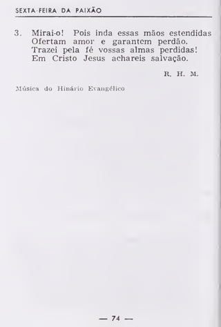 SEXTA-FEI RA DA PAIXÃO
3. Mirai-o! Pois inda essas mãos estendidas
Ofertam amor e garantem perdão.
Trazei pela fé vossas almas perdidas!
Em Cristo Jesus achareis salvação.
R. H. M.
Música do Hinário Evangélico
— 74 —
 