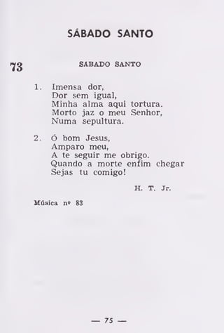 SÁBADO SANTO
SÁBADO SANTO
1 . Imensa dor,
Dor sem igual,
Minha alma aqui tortura.
Morto jaz o meu Senhor,
Numa sepultura.
2. ó bom Jesus,
Amparo meu,
A te seguir me obrigo.
Quando a morte enfim chegar
Sejas tu comigo!
H. T. Jr.
Música n» 83
— 75 —
 