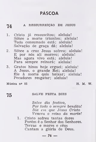 PÁSCOA
A RESSURREIÇÃO DE JESUS
1. Cristo já ressuscitou; aleluia!
Sôbre a morte triunfou; aleluia!
Tudo consumado está; aleluia!
Salvação de graça dá; aleluia!
2. Sôbre a cruz Jesus sofreu; aleluia!
E por nós ali morreu; aleluia!
Mas agora vivo está; aleluia!
Para sempre reinará; aleluia!
3. Gratos hinos hoje erguei; aleluia!
A Jesus, o grande Rei; aleluia!
Êle à morte quis baixar; aleluia!
Pecadores resgatar; aleluia!
Música n» 85 H. M. W.
SALVE FESTA DIES
Salve dia festivo,
Por todo o sempre bendito!
Dia em que Jesus Cristo
Venceu o reino da morte.'
1. Cristo sofreu tantas dores
Porém é o Senhor dos Senhores.
Terras e mares e céus
Cantam a glória de Deus.
— 76 —
 