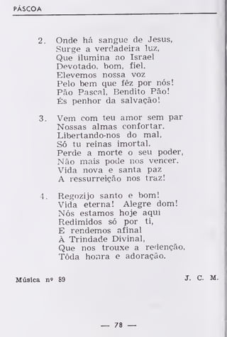 PÁSCOA
2. Onde há sangue de Jesus,
Surge a verdadeira luz.
Que ilumina ao Israel
Devotado, bom, fiel.
Elevemos nossa voz
Pelo bem que fêz por nós!
Pão Pascal, Bendito Pão!
És penhor da salvação!
3. Vem com teu amor sem par
Nossas almas confortar.
Libertando-nos do mal,
Só tu reinas imortal.
Perde a morte o seu poder,
Não mais pode nos vencer.
Vida nova e santa paz
A ressurreição nos traz!
4. Regozijo santo e bom!
Vida eterna! Alegre dom!
Nós estamos hoje aqui
Redimidos só por ti,
E rendemos afinal
À Trindade Divinal,
Que nos trouxe a redenção,
Tôda honra e adoração.
Música n» 89
— 78 —
 