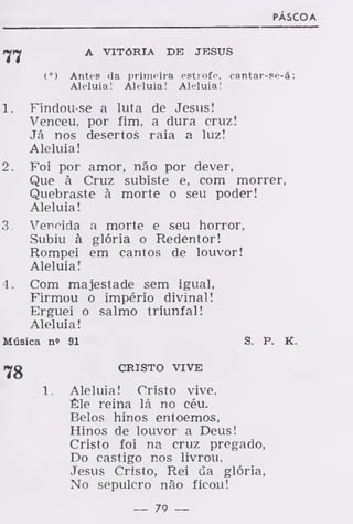 PÁSCOA
ryrj A VITÓRIA DE JESUS
(*) Antes da primeira estrofe, cantar-se-á:
Aleluia! Aleluia! Aleluia!
1. Findou-se a luta de Jesus!
Venceu, por fim, a dura cruz!
Já nos desertos raia a luz!
Aleluia!
2. Foi por amor, não por dever,
Que à Cruz subiste e, com morrer,
Quebraste à morte o seu poder!
Aleluia!
3. Vencida a morte e seu horror,
Subiu à glória o Redentor!
Rompei em cantos de louvor!
Aleluia!
4. Com majestade sem igual,
Firmou o império divinal!
Erguei o salmo triunfal!
Aleluia!
Música no 91 S. P. K.
CRISTO VIVE
1. Aleluia! Cristo vive,
Êle reina lá no céu.
Belos hinos entoemos,
Hinos de louvor a Deus!
Cristo foi na cruz pregado,
Do castigo nos livrou.
Jesus Cristo, Rei da glória,
No sepulcro não ficou!
— 79 —
 