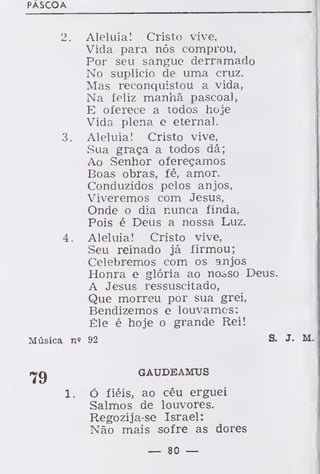 PÁSCOA
2. Aleluia! Cristo vive,
Vida para nós comprou,
Por seu sangue derramado
No suplício de uma cruz.
Mas reconquistou a vida,
Na feliz manhã pascoal,
E oferece a todos hoje
Vida plena e eternal.
3. Aleluia! Cristo vive,
Sua graça a todos dá;
Ao Senhor ofereçamos
Boas obras, fé, amor.
Conduzidos pelos anjos,
Viveremos com Jesus,
Onde o dia nunca finda,
Pois é Deus a nossa Luz.
4. Aleluia! Cristo vive,
Seu reinado já firmou;
Celebremos com os anjos
Honra e glória ao noiso Deus.
A Jesus ressuscitado,
Que morreu por sua grei,
Bendizemos e louvamos:
Êle é hoje o grande Rei!
Música n» 92 S. J. M.
GAUDEAMUS
ó fiéis, ao céu erguei
Salmos de louvores.
Regozija-se Israel:
Não mais sofre as dores
— 80 —
 