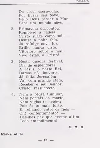 PAbCOA
Da cruel escravidão.
Por livrar seu povo,
Fê-lo Deus passar o Mar
Para um mundo nôvo.
2. Primavera despontou:
Rompe-se a cadeia.
Cristo surge como sol,
Dentre a noite feia.
Já refulge nova luz,
Brilho nunca visto.
Vitorioso sôbre o mal,
Vivo estás, ó Cristo!
3. Nesta quadra festival,
Dia de esplendores,
A Jesus, o nosso Rei,
Damos nós louvores.
Já feliz, Jerusalém
Vai, com grande afeto,
Receber o seu Senhor.
Cristo ressurrecto.
4. Nem a pedra tumular,
Nem portais da morte,
Nem vigias te detêm;
Pois és tu rnais forte.
E, reinando entre os fiéis —
Oh! contentamento! —
Dás-lhes paz que excede alfim
Todo entendimento!
E. M. K.
Música n» 94
— 81 —
 