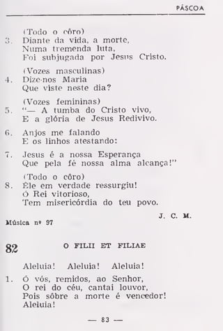 PÁSCOA
(Todo o côro)
3. Diante da vida, a morte,
Numa tremenda luta,
Foi subjugada por Jesus Cristo.
(Vozes masculinas)
4. Dize-nos Maria
Que viste neste dia?
(Vozes femininas)
5. "— A tumba do Cristo vivo,
E a glória de Jesus Redivivo.
6> Anjos me falando
E os linhos atestando:
7. Jesus é a nossa Esperança
Que pela fé nossa alma alcança!"
(Todo o côro)
8. Êle em verdade ressurgiu!
ó Rei vitorioso,
Tem misericórdia do teu povo.
J. C. M.
Música n« 97
82 O FILII ET FILIAE
Aleluia! Aleluia! Aleluia!
ó vós, remidos, ao Senhor,
O rei do céu, cantai louvor,
Pois sôbre a morte é vencedor!
Aleluia!
— 83 —
 