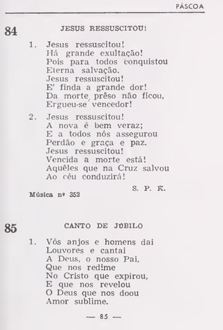 PÁSCOA
JESUS RESSUSCITOU!
1. Jesus ressuscitou!
Há grande exultação!
Pois para todos conquistou
Eterna salvação.
Jesus ressuscitou!
E' finda a grande dor!
Da morte/
prêso não ficou,
Ergueu-se vencedor!
2. Jesus ressuscitou!
A nova é bem veraz;
E a todos nós assegurou
Perdão e graça e paz.
Jesus ressuscitou!
Vencida a morte está!
Aqueles que na Cruz salvou
Ao céu conduzirá!
S P K
Música no 352
CANTO DE JÚBILO
1. Vós anjos e homens dai
Louvores e cantai
A Deus, o nosso Pai,
Que nos redime
No Cristo que expirou,
E que nos revelou
O Deus que nos doou
Amor sublime.
— 85 —
 