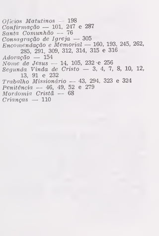 ofícios Matutinos — 198
Confirmação — 101, 247 e 287
Santa Comunhão — 76
Consagração de Igreja — 305
Encomendação e Memorial — 160, 193, 245, 262,
285, 291, 309, 312, 314, 315 e 316
Adoração — 154
Nome de Jesus — 14, 105, 232 e 256
Segunda Vinda de Cristo — 3, 4, 7, 8, 10, 12,
13, 91 e 232
Trabalho Missionário — 43, 294, 323 e 324
Penitência — 46, 49, 52 e 279
Mordomia Cristã — 68
Crianças — 110
 