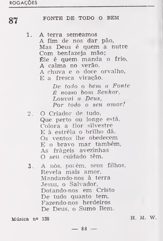 ROGAÇÕES
FONTE DE TODO O BEM
1 . A terra semeamos
A fim de nos dar pão,
Mas Deus é quem a nutre
Com benfazeja mão;
Êle é quem manda o frio,
A calma no verão,
A chuva e o doce orvalho,
E a fresca viração.
De todo o bem a Fonte
É nosso bom Senhor.
Louvai a Deus,
Por todo o seu amor!
2. O Criador de tudo,
Que perto ou longe está,
Colora a flor silvestre
E à estrêla o brilho dá.
Os ventos lhe obedecem
E o bravo mar também,
As frágeis avezinhas
O seu cuidado têm.
3. A nós, porém, seus filhos,
Revela mais amor,
Mandando-nos à terra
Jesus, o Salvador,
Dotando-nos em Cristo
De tudo quanto tem,
Fazendo-nos herdeiros
De Deus, o Sumo Bem.
Música n» 138 H. M.
 