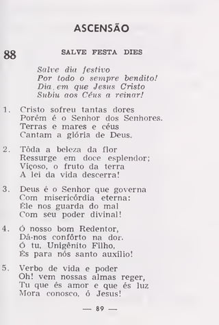 ASCENSÃO
gg SALVE FESTA DIES
Salve dia festivo
Por todo o sempre bendito!
Dia, em que Jesus Cristo
Subiu aos Céus a reinar!
1. Cristo sofreu tantas dores
Porém é o Senhor dos Senhores.
Terras e mares e céus
Cantam a glória de Deus.
2. Tôda a beleza da flor
Ressurge em doce esplendor;
Viçoso, o fruto da terra
A lei da vida descerra!
3. Deus é o Senhor que governa
Com misericórdia eterna:
Êle nos guarda do mal
Com seu poder divinal!
4. ó nosso bom Redentor,
Dá-nos conforto na dor.
Ó tu, Unigénito Filho,
És para nós santo auxílio!
5. Verbo de vida e poder
Oh! vem nossas almas reger,
Tu que és amor e que és luz
Mora conosco, ó Jesus!
— 89 —
 