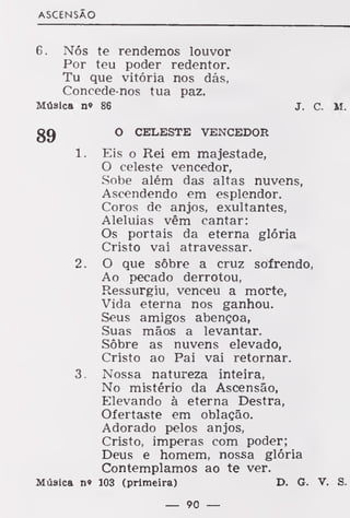 ASCENSÃO
6. Nós te rendemos louvor
Por teu poder redentor.
Tu que vitória nos dás,
Concede-nos tua paz.
Música n» 86 J. C. M.
gg O CELESTE VENCEDOR
1. Eis o Rei em majestade,
O celeste vencedor,
Sobe além das altas nuvens,
Ascendendo em esplendor.
Coros de anjos, exultantes,
Aleluias vêm cantar:
Os portais da eterna glória
Cristo vai atravessar.
2. O que sôbre a cruz sofrendo,
Ao pecado derrotou,
Ressurgiu, venceu a morte,
Vida eterna nos ganhou.
Seus amigos abençoa,
Suas mãos a levantar.
Sôbre as nuvens elevado,
Cristo ao Pai vai retornar.
3. Nossa natureza inteira,
No mistério da Ascensão,
Elevando à eterna Destra,
Ofertaste em oblação.
Adorado pelos anjos,
Cristo, imperas com poder;
Deus e homem, nossa glória
Contemplamos ao te ver.
Música n» 103 (primeira) D. G. V. S.
— 90 —
 