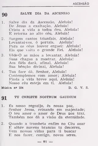 ASCENSÃO
QQ SALVE DIA DA ASCENSÃO
1. Salve dia da Ascensão, Aleluia!
De Jesus a exaltação, Aleluia!
Cristo a vida a todos deu, Aleluia!
E retorna ao alto céu, Aleluia!
2. Surgem cantos triunfais, Aleluia!
Levantai-vos, ó portais. Aleluia!
Para os céus louvor erguei: Aleluia!
Eis que volta o grande Rei. Aleluia!
3. Vêde-O as mãos a levantar, Aleluia!
Suas chagas a mostrar, Aleluia!
Aos fiéis dará, afinal, Aleluia!
Sua bênção divinal, Aleluia!
4. Tua face dá, Senhor, Aleluia!
Contemplemos com amor; Aleluia!
Finda a vida breve aqui, Aleluia!
Nosso céu esteja em ti. Aleluia!
Música n» 104 D. G. V. S.
TU CHRISTE NOSTRUM GAUDIUM
1. És nosso regozijo, és nossa paz,
Senhor Jesus, reinando em majestade;
O teu amor o amor de Deus nos traz,
Também nos dá a visão da eternidade.
2. Quando a trombeta enfim no Céu soar
E sôbre nuvens brancas tu desceres,
Vem nossas vidas para ti buscar
E nos fazer, contigo, novos seres.
— 91 —
 