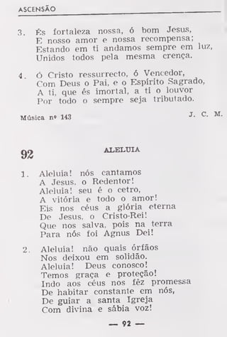 ASCENSÃO
3. És fortaleza nossa, ó bom Jesus,
E nosso amor e nossa recompensa;
Estando em ti andamos sempre em luz,
Unidos todos pela mesma crença.
4 ó Cristo ressurrecto, ó Vencedor,
Com Deus o Pai, e o Espírito Sagrado,
A ti, que és imortal, a ti o louvor
Por todo o sempre seja tributado.
Música n» 143 J-
C-
ALELUIA
1. Aleluia! nós cantamos
A Jesus, o Redentor!
Aleluia! seu é o cetro,
A vitória e todo o amor!
Eis nos céus a glória eterna
De Jesus, o Cristo-Rei!
Que nos salva, pois na terra
Para nós foi Agnus Dei!
2. Aleluia! não quais órfãos
Nos deixou em solidão.
Aleluia! Deus conosco!
Temos graça e proteção!
Indo aos céus nos fêz promessa
De habitar constante em nós,
De guiar a santa Igreja
Com divina e sábia voz!
— 92 —
 