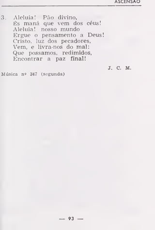 ASCENSÃO
3. Aleluia! Pão divino,
És maná que vem dos céus!
Aleluia! nosso mundo
Ergue o pensamento a Deus!
Cristo, luz dos pecadores,
Vem, e livra-nos do mal:
Que possamos, redimidos,
Encontrar a paz final!
J. C. M.
Música n» 347 (segunda)
— 93 —
 