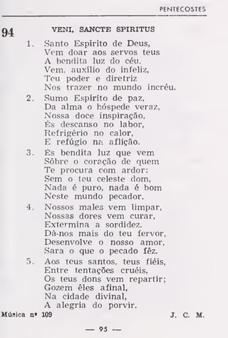 PENTECOSTES
VENI. SANCTE SPIRITUS
1. Santo Espírito de Deus,
Vem doar aos servos teus
A bendita luz do céu.
Vem, auxílio do infeliz,
Teu poder e diretriz
Nos trazer no mundo incréu.
2. Sumo Espirito de paz,
Da alma o hóspede veraz,
Nossa doce inspiração,
És descanso no labor,
Refrigério no calor,
E refúgio na aflição.
3. És bendita luz que vem
Sôbre o coração de quem
Te procura com ardor:
Sem o teu celeste dom,
Nada é puro, nada é bom
Neste mundo pecador.
4. Nossos males vem limpar,
Nossas dores vem curar,
Extermina a sordidez.
Dá-nos mais do teu fervor,
Desenvolve o nosso amor,
Sara o que o pecado íêz.
5. Aos teus santos, teus fiéis,
Entre tentações cruéis,
Os teus dons vem repartir;
Gozem êles afinal,
Na cidade divinal,
A alegria do porvir.
Música n» 109 J. C. M.
 