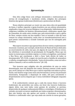 10
Apresentação
Esta obra colige hinos com enfoque missionário e motivacionais ao
serviço de evangelização e mordomia cristãs, coligidos dos principais
hinários das igrejas tradicionais (históricas) e pentecostais do Brasil.
Nosso objetivo principal, ao reunir em uma única obra tal quantidade
de hinos, é melhor capacitar a igreja brasileira em seu esforço missionário,
ampliando o leque de recursos litúrgicos à sua disposição. Indiretamente, ao
coligirmos trabalhos de hinários denominacionais, celebramos aquele tipo
de comunhão, de união entre cristãos que, pela misericórdia e para a glória
de Deus, sempre existiu em boa medida e tem se tornado a cada dia mais
comum no campo missionário, união inter ou transdenominacional sem a
qual jamais concluiremos a Grande Comissão que nos foi outorgada pelo
Cordeiro.
Não espere encontrar aqui apenas hinos de teor estrita e explicitamente
missional; reunimos, por exemplo, desde hinos de Natal até hinos dedicados
ao encerramento de culto, mas que, em alguma de suas estrofes ou versos,
faz referência à necessidade de proclamação do Evangelho. Hinos que em
maior ou menor grau convidam a igreja e o crente a evangelizar, a proclamar
a Boa Nova; que conclamam a abrir a boca “pelo direito de todos os
desamparados” (Pv 31.8), a seguir em marcha para a batalha de semeadura
e colheita, evangelização e discipulado, “tanto em Jerusalém, como em toda a
Judeia e Samaria, e até os confins da terra” (At 1.8).
Tais tesouros aqui coligidos não são patrimônio de uma ou outra
denominação, mas sim depósito dos santos, herança comum à todo aquele
que, em fé, deseja ver a Boa Nova que o salvou repartida com todos os povos.
Assim, este hinário surge como mais uma ferramenta à serviço da promoção
missionária, franqueado à disposição de todos, útil para avivamento e
despertamento acerca daquela que é nossa inolvidável obrigação enquanto
igreja.
É de conhecimento comum que a cada dia nossos hinos e louvores
tradicionais são preteridos nos cultos, em favor dos louvores hodiernos,
alguns deles, mas nem todos como gostam de acreditar os puristas,
desprovidos de qualquer embasamento bíblico e cristológico. O fenômeno se
estende, em maior ou menor amplitude, por todas as igrejas e denominações.
Que este hinário seja não apenas um convite a louvarmos os hinos de
histórico e confirmado valor; que seja ainda um convite às novas gerações,
 