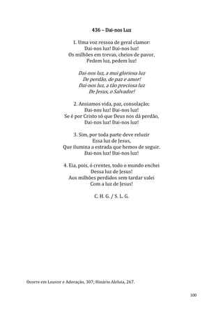 100
436 – Dai-nos Luz
1. Uma voz ressoa de geral clamor:
Dai-nos luz! Dai-nos luz!
Os milhões em trevas, cheios de pavor,
Pedem luz, pedem luz!
Dai-nos luz, a mui gloriosa luz
De perdão, de paz e amor!
Dai-nos luz, a tão preciosa luz
De Jesus, o Salvador!
2. Ansiamos vida, paz, consolação;
Dai-nos luz! Dai-nos luz!
Se é por Cristo só que Deus nos dá perdão,
Dai-nos luz! Dai-nos luz!
3. Sim, por toda parte deve reluzir
Essa luz de Jesus,
Que ilumina a estrada que hemos de seguir.
Dai-nos luz! Dai-nos luz!
4. Eia, pois, ó crentes, todo o mundo enchei
Dessa luz de Jesus!
Aos milhões perdidos sem tardar valei
Com a luz de Jesus!
C. H. G. / S. L. G.
Ocorre em Louvor e Adoração, 307; Hinário Aleluia, 267.
 