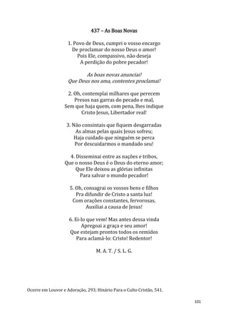 101
437 – As Boas Novas
1. Povo de Deus, cumpri o vosso encargo
De proclamar do nosso Deus o amor!
Pois Ele, compassivo, não deseja
A perdição do pobre pecador!
As boas novas anunciai!
Que Deus nos ama, contentes proclamai!
2. Oh, contemplai milhares que perecem
Presos nas garras do pecado e mal,
Sem que haja quem, com pena, lhes indique
Cristo Jesus, Libertador real!
3. Não consintais que fiquem desgarradas
As almas pelas quais Jesus sofreu;
Haja cuidado que ninguém se perca
Por descuidarmos o mandado seu!
4. Disseminai entre as nações e tribos,
Que o nosso Deus é o Deus do eterno amor;
Que Ele deixou as glórias infinitas
Para salvar o mundo pecador!
5. Oh, consagrai os vossos bens e filhos
Pra difundir de Cristo a santa luz!
Com orações constantes, fervorosas,
Auxiliai a causa de Jesus!
6. Ei-lo que vem! Mas antes dessa vinda
Apregoai a graça e seu amor!
Que estejam prontos todos os remidos
Para aclamá-lo: Cristo! Redentor!
M. A. T. / S. L. G.
Ocorre em Louvor e Adoração, 293; Hinário Para o Culto Cristão, 541.
 
