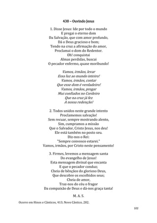 102
438 – Ouvindo Jesus
1. Disse Jesus: Ide por todo o mundo
E pregai o eterno dom
Da Salvação, que com amor profundo,
Dá o Deus gracioso e bom;
Tendo na cruz a afirmação do amor,
Proclamai o dom do Redentor.
Oh! conquistai
Almas perdidas, buscai
O pecador enfermo, quase moribundo!
Vamos, irmãos, levar
Essa luz ao mundo inteiro!
Vamos, irmãos, contar
Que esse dom é verdadeiro!
Vamos, irmãos, pregar
Mui confiados no Cordeiro
Que na cruz já fez
A nossa redenção!
2. Todos unidos neste grande intento
Proclamemos salvação!
Sem recuar, sempre mostrando alento,
Sim, cumpramos a missão
Que o Salvador, Cristo Jesus, nos deu!
Ele está também no posto seu.
Diz-nos o Rei:
"Sempre convosco estarei."
Vamos, irmãos, por Cristo neste pensamento!
3. Firmes, levemos a mensagem santa
Do evangelho de Jesus!
Esta mensagem divinal que encanta
E que o pecador conduz;
Cheia de bênçãos do glorioso Deus,
Que descobre os escolhidos seus;
Cheia de amor,
Traz-nos do céu o fragor
Da compaixão de Deus e dá-nos graça tanta!
M. A. S.
Ocorre em Hinos e Cânticos, 413; Novo Cântico, 282.
 