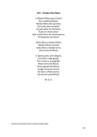 103
439 – Oração Pela Pátria
1. Minha Pátria para Cristo!
Eis a minha petição:
Minha Pátria tão querida,
Eu te dei meu coração;
Lar prezado, lar formoso,
É por ti o meu amor;
Que o meu Deus de excelsa graça
Te dispense seu favor.
Salve Deus a minha Pátria,
Minha Pátria varonil!
Salve Deus a minha terra,
Esta terra do Brasil.
2. Quero, pois, com alegria,
Ver feliz a mãe gentil,
Por vencer o evangelho
Nesta terra do Brasil.
Brava gente brasileira,
Longe vá temor servil;
Ou ficar a Pátria salva,
Ou morrer pelo Brasil.
W. E. E.
Ocorre em Hinário Para o Culto Cristão, 603.
 