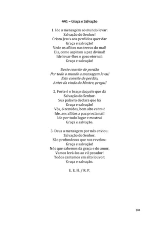 104
441 – Graça e Salvação
1. Ide a mensagem ao mundo levar:
Salvação do Senhor!
Cristo Jesus aos perdidos quer dar
Graça e salvação!
Vede os aflitos nas trevas do mal!
Eis, como aspiram a paz divinal!
Ide levar-lhes o gozo eternal:
Graça e salvação!
Deste convite de perdão
Por todo o mundo a mensagem levai!
Este convite de perdão,
Antes da vinda do Mestre, pregai!
2. Forte é o braço daquele que dá
Salvação do Senhor.
Sua palavra declara que há
Graça e salvação!
Vós, ó remidos, bem alto cantai!
Ide, aos aflitos a paz proclamai!
Ide por todo lugar e mostrai
Graça e salvação.
3. Deus a mensagem por nós enviou:
Salvação do Senhor.
São profundezas que nos revelou:
Graça e salvação!
Nós que sabemos da graça e do amor,
Vamos levá-los ao vil pecador!
Todos cantemos em alto louvor:
Graça e salvação.
E. E. H. / R. P.
 