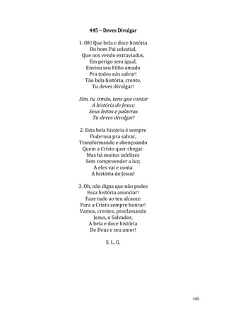 105
445 – Deves Divulgar
1. Oh! Que bela e doce história
Do bom Pai celestial,
Que nos vendo extraviados,
Em perigo sem igual,
Enviou seu Filho amado
Pra todos nós salvar!
Tão bela história, crente,
Tu deves divulgar!
Sim, tu, irmão, tens que contar
A história de Jesus;
Seus feitos e palavras
Tu deves divulgar!
2. Esta bela história é sempre
Poderosa pra salvar,
Transformando e abençoando
Quem a Cristo quer chegar.
Mas há muitos infelizes
Sem compreender a luz;
A eles vai e conta
A história de Jesus!
3. Oh, não digas que não podes
Essa história anunciar!
Faze tudo ao teu alcance
Para a Cristo sempre honrar!
Vamos, crentes, proclamando
Jesus, o Salvador,
A bela e doce história
De Deus e seu amor!
S. L. G.
 