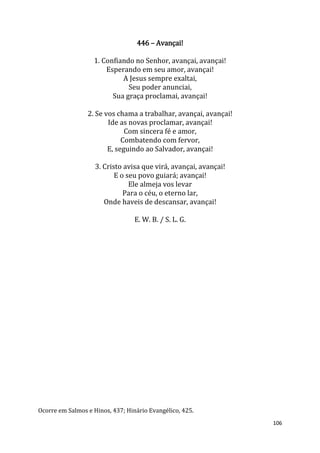 106
446 – Avançai!
1. Confiando no Senhor, avançai, avançai!
Esperando em seu amor, avançai!
A Jesus sempre exaltai,
Seu poder anunciai,
Sua graça proclamai, avançai!
2. Se vos chama a trabalhar, avançai, avançai!
Ide as novas proclamar, avançai!
Com sincera fé e amor,
Combatendo com fervor,
E, seguindo ao Salvador, avançai!
3. Cristo avisa que virá, avançai, avançai!
E o seu povo guiará; avançai!
Ele almeja vos levar
Para o céu, o eterno lar,
Onde haveis de descansar, avançai!
E. W. B. / S. L. G.
Ocorre em Salmos e Hinos, 437; Hinário Evangélico, 425.
 