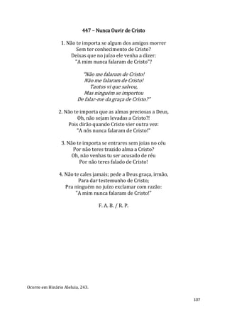 107
447 – Nunca Ouvir de Cristo
1. Não te importa se algum dos amigos morrer
Sem ter conhecimento de Cristo?
Deixas que no juízo ele venha a dizer:
"A mim nunca falaram de Cristo"?
“Não me falaram de Cristo!
Não me falaram de Cristo!
Tantos vi que salvou,
Mas ninguém se importou
De falar-me da graça de Cristo?”
2. Não te importa que as almas preciosas a Deus,
Oh, não sejam levadas a Cristo?!
Pois dirão quando Cristo vier outra vez:
"A nós nunca falaram de Cristo!"
3. Não te importa se entrares sem joias no céu
Por não teres trazido alma a Cristo?
Oh, não venhas tu ser acusado de réu
Por não teres falado de Cristo!
4. Não te cales jamais; pede a Deus graça, irmão,
Para dar testemunho de Cristo;
Pra ninguém no juízo exclamar com razão:
"A mim nunca falaram de Cristo!"
F. A. B. / R. P.
Ocorre em Hinário Aleluia, 243.
 