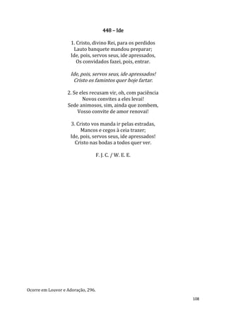 108
448 – Ide
1. Cristo, divino Rei, para os perdidos
Lauto banquete mandou preparar;
Ide, pois, servos seus, ide apressados,
Os convidados fazei, pois, entrar.
Ide, pois, servos seus, ide apressados!
Cristo os famintos quer hoje fartar.
2. Se eles recusam vir, oh, com paciência
Novos convites a eles levai!
Sede animosos, sim, ainda que zombem,
Vosso convite de amor renovai!
3. Cristo vos manda ir pelas estradas,
Mancos e cegos à ceia trazer;
Ide, pois, servos seus, ide apressados!
Cristo nas bodas a todos quer ver.
F. J. C. / W. E. E.
Ocorre em Louvor e Adoração, 296.
 
